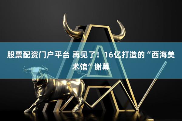 股票配资门户平台 再见了！16亿打造的“西海美术馆”谢幕