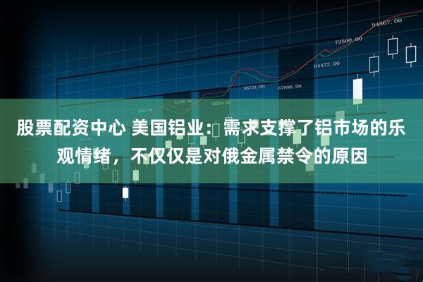 股票配资中心 美国铝业:需求支撑了铝市场的乐观情绪,不仅仅是对俄金属禁令的原因