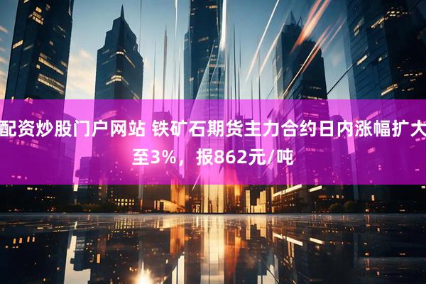 配资炒股门户网站 铁矿石期货主力合约日内涨幅扩大至3%，报862元/吨