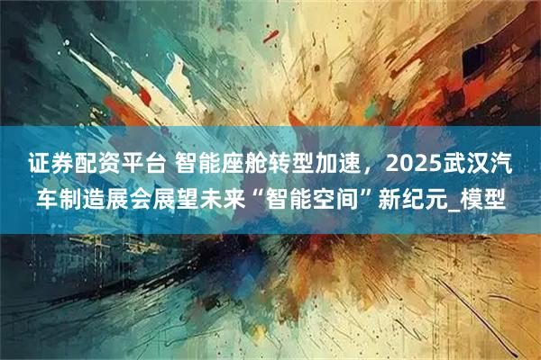 证券配资平台 智能座舱转型加速,2025武汉汽车制造展会展望未来“智能空间”新纪元_模型