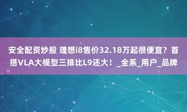 安全配资炒股 理想i8售价32.18万起很便宜?首搭VLA大模型三排比L9还大!_全系_用户_品牌