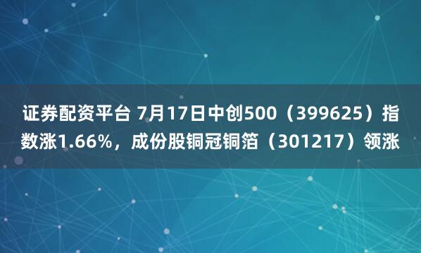 证券配资平台 7月17日中创500（399625）指数涨1.66%，成份股铜冠铜箔（301217）领涨