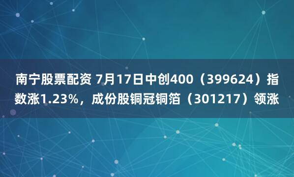 南宁股票配资 7月17日中创400（399624）指数涨1.23%，成份股铜冠铜箔（301217）领涨