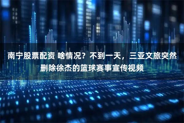 南宁股票配资 啥情况？不到一天，三亚文旅突然删除徐杰的篮球赛事宣传视频