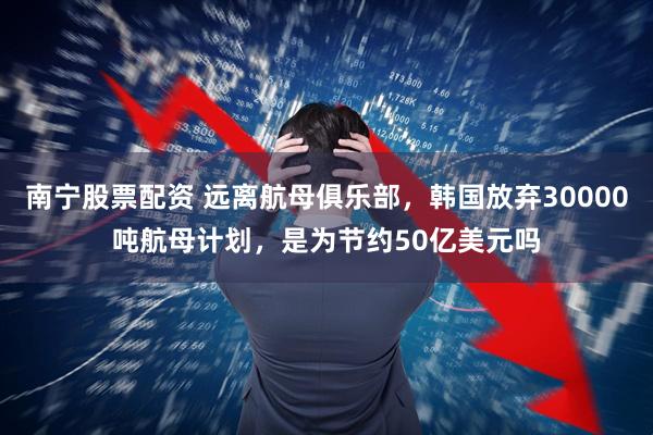 南宁股票配资 远离航母俱乐部,韩国放弃30000吨航母计划,是为节约50亿美元吗