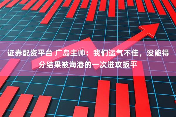 证券配资平台 广岛主帅：我们运气不佳，没能得分结果被海港的一次进攻扳平