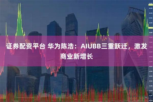 证券配资平台 华为陈浩：AIUBB三重跃迁，激发商业新增长