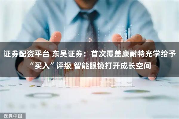 证券配资平台 东吴证券：首次覆盖康耐特光学给予“买入”评级 智能眼镜打开成长空间