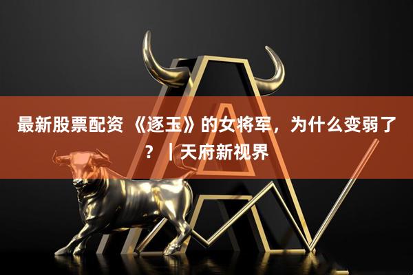 最新股票配资 《逐玉》的女将军,为什么变弱了?|天府新视界