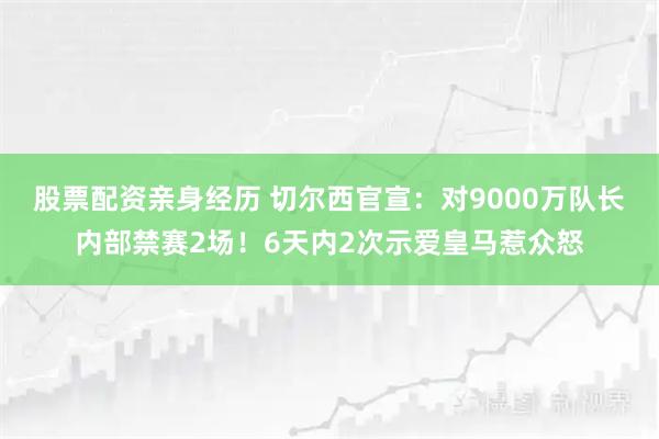 股票配资亲身经历 切尔西官宣：对9000万队长内部禁赛2场！6天内2次示爱皇马惹众怒