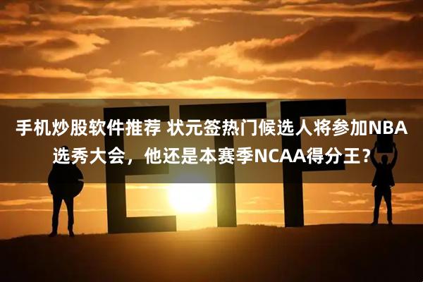 手机炒股软件推荐 状元签热门候选人将参加NBA选秀大会，他还是本赛季NCAA得分王？