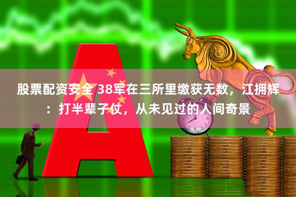 股票配资安全 38军在三所里缴获无数，江拥辉：打半辈子仗，从未见过的人间奇景