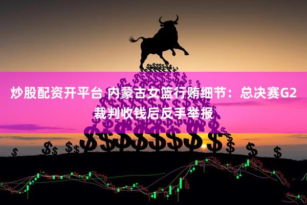 炒股配资开平台 内蒙古女篮行贿细节：总决赛G2裁判收钱后反手举报