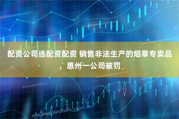 配资公司选配资配资 销售非法生产的烟草专卖品，惠州一公司被罚