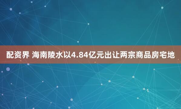 配资界 海南陵水以4.84亿元出让两宗商品房宅地