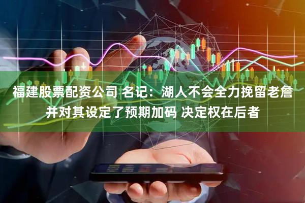 福建股票配资公司 名记：湖人不会全力挽留老詹并对其设定了预期加码 决定权在后者