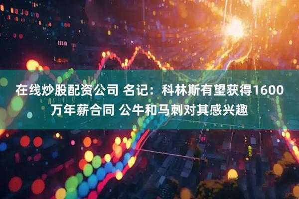 在线炒股配资公司 名记：科林斯有望获得1600万年薪合同 公牛和马刺对其感兴趣