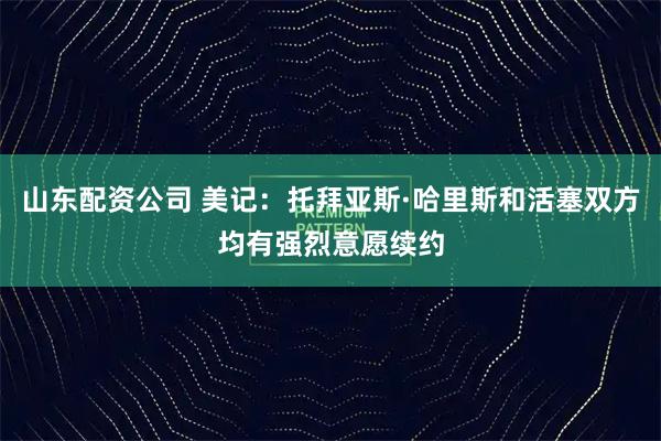 山东配资公司 美记：托拜亚斯·哈里斯和活塞双方均有强烈意愿续约