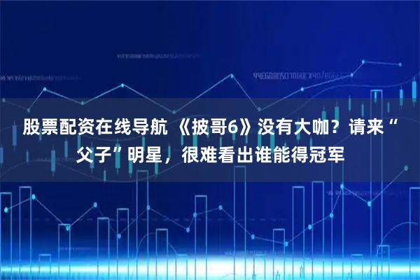 股票配资在线导航 《披哥6》没有大咖？请来“父子”明星，很难看出谁能得冠军
